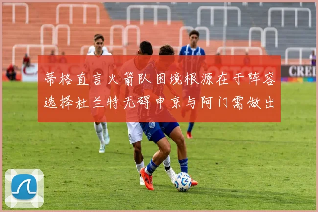 蒂格直言火箭队困境根源在于阵容选择杜兰特无碍申京与阿门需做出取舍
