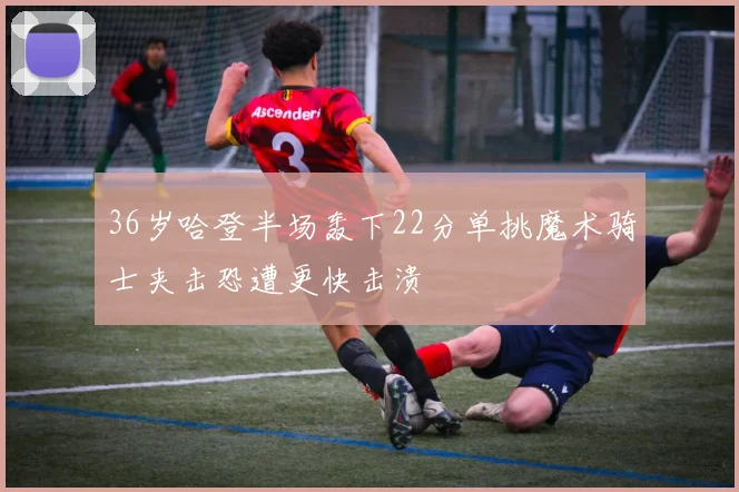 36岁哈登半场轰下22分单挑魔术骑士夹击恐遭更快击溃