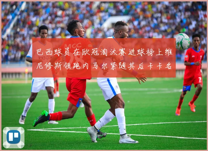 巴西球员在欧冠淘汰赛进球榜上维尼修斯领跑内马尔紧随其后卡卡名列第三