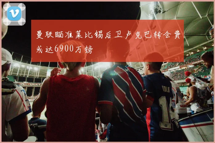 曼联瞄准莱比锡后卫卢克巴转会费或达6900万镑
