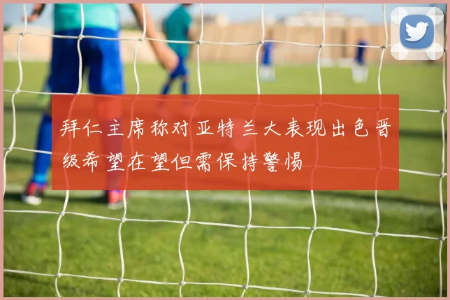 拜仁主席称对亚特兰大表现出色晋级希望在望但需保持警惕