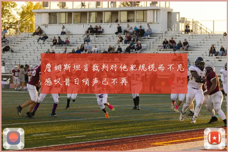 詹姆斯坦言裁判对他犯规视而不见感叹昔日哨声已不再