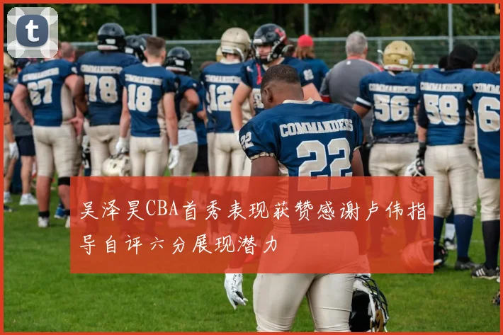 吴泽昊CBA首秀表现获赞感谢卢伟指导自评六分展现潜力