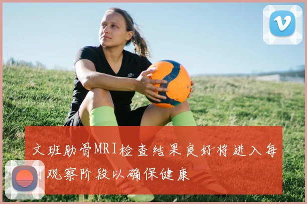 文班肋骨MRI检查结果良好将进入每日观察阶段以确保健康