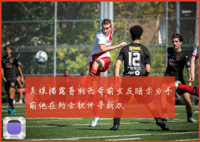 美媒揭露普利西奇前女友暗示分手前他在约会软件寻新欢