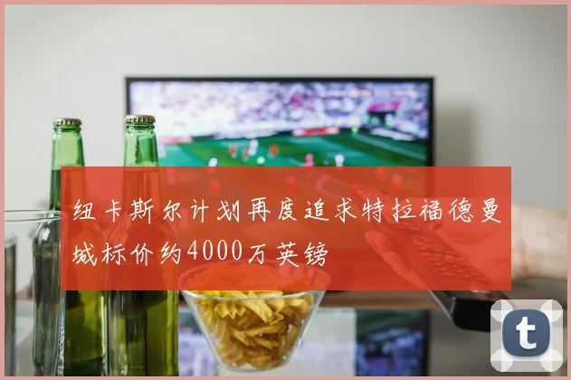 纽卡斯尔计划再度追求特拉福德曼城标价约4000万英镑