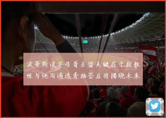 波蒂斯谈字母哥去留关键在于新教练与他沟通选秀抽签后将揭晓未来走向