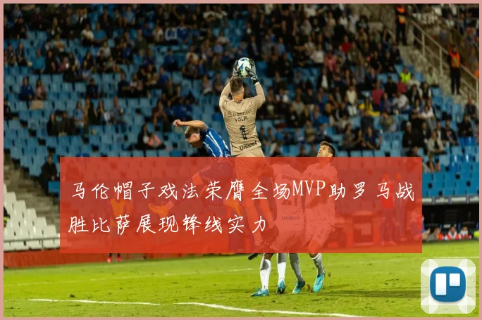 马伦帽子戏法荣膺全场MVP助罗马战胜比萨展现锋线实力