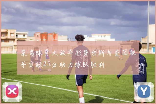 菜鸟球员大放异彩费尔斯与奎因联手贡献25分助力球队胜利