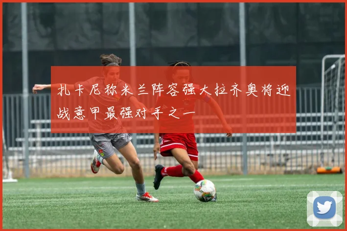扎卡尼称米兰阵容强大拉齐奥将迎战意甲最强对手之一