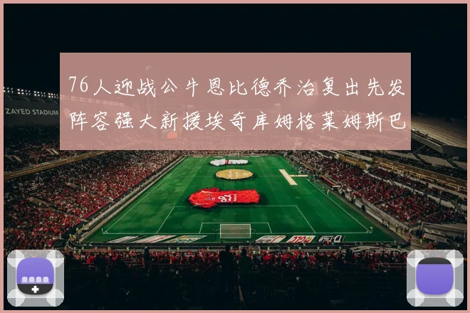 76人迎战公牛恩比德乔治复出先发阵容强大新援埃奇库姆格莱姆斯巴洛助力